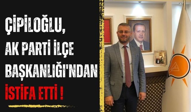 Çipiloğlu, Ak Parti İlçe Başkanlığı'ndan istifa etti !